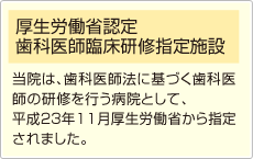 厚生労働省認定 歯科医師臨床研修指定施設　当院は、歯科医師法に基づく歯科医師の研修を行う病院として、平成23年11月厚生労働省から指定
されました。