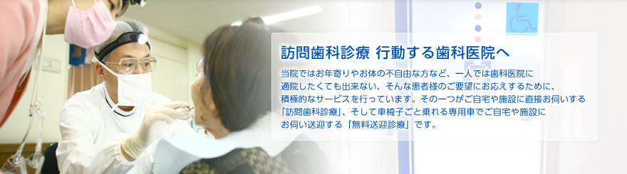 訪問歯科診療 行動する歯科医院へ　当院ではお年寄りやお体の不自由な方など、一人では歯科医院に通院したくても出来ない、そんな患者様のご要望にお応えするために、積極的なサービスを行っています。その一つがご自宅や施設に直接お伺いする「訪問歯科診療」、そして車椅子ごと乗れる専用車でご自宅や施設にお伺い送迎する「無料送迎診療」です。