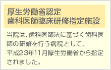 厚生労働省認定 歯科医師臨床研修指定施設　当院は、歯科医師法に基づく歯科医師の研修を行う病院として、平成23年11月厚生労働省から指定
されました。