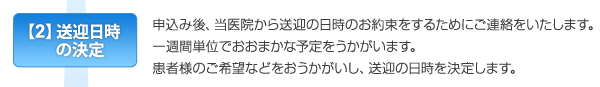 【2】送迎日時の決定　申込み後、当医院から送迎の日時のお約束をするためにご連絡をいたします。一週間単位でおおまかな予定をうかがいます。患者様のご希望などをおうかがいし、送迎の日時を決定します。