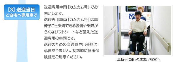 【3】送迎当日ご自宅へ専用車で　送迎専用車両「カムカム号」でお伺いします。送迎専用車両「カムカム号」はは車椅子ごと乗降できる装備や乗降がらく なリフトシートなど備えた送迎専用の車両です。送迎のための交通費や出張料は必要ありません。初診時に健康保険証をご用意ください。