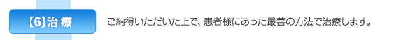 【6】治療　ご納得いただいた上で、患者様にあった最善の方法で治療します。