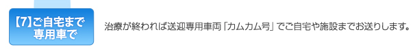 【7】ご自宅まで専用車で　治療が終われば送迎専用車両「カムカム号」でご自宅や施設までお送りします。