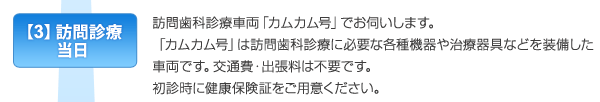 【3】訪問診療当日　訪問歯科診療車両「カムカム号」でお伺いします。「カムカム号」は訪問歯科診療に必要な各種機器や治療器具などを装備した車両です。交通費・出張料は必要ありません。初診時に健康保険証をご用意ください。