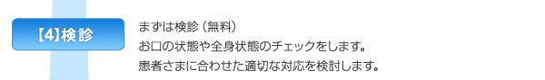 【4】検診　まずは検診（無料）。お口の状態や全身状態のチェックをします。患者さまに合わせた適切な対応を検討します。