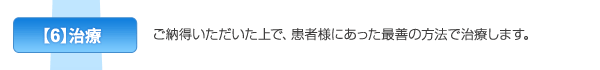 【6】治療　ご納得いただいた上で、患者様にあった最善の方法で治療します。