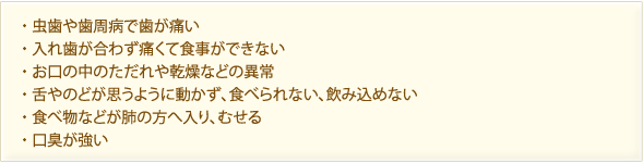 ・虫歯や歯周病で歯が痛い　・入れ歯が合わず痛くて食事ができない ・お口の中のただれや乾燥などの異常　・舌やのどが思うように動かず、食べられない、飲み込めない　・食べ物などが肺の方へ入り、むせる　・口臭が強い
